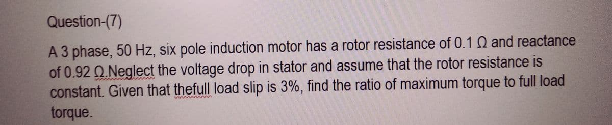 Question-(7)
A 3 phase, 50 Hz, six pole induction motor has a rotor resistance of 0.1 Q and reactance
of 0.92 0.Neglect the voltage drop in stator and assume that the rotor resistance is
constant. Given that thefull load slip is 3%, find the ratio of maximum torque to full load
torque.
