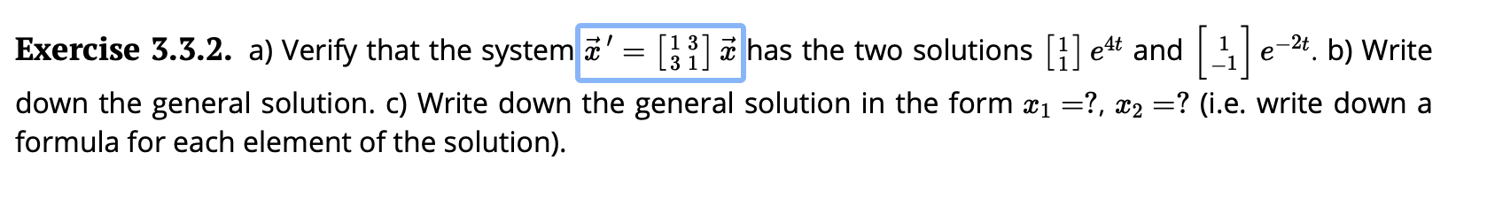 Exercise 3.3.2. a) Verify that the system =31has the two solutions e4t and 1e-2. b) Write
down the general solution. c) Write down the general solution in the form x?, x2 ? (i.e. write down a
formula for each element of the solution)
