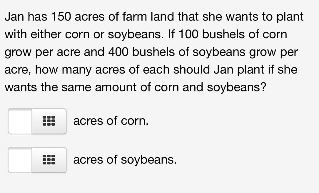 Jan has 150 acres of farm land that she wants to plant
with either corn or soybeans. If 100 bushels of corn
grow per acre and 400 bushels of soybeans grow per
acre, how many acres of each should Jan plant if she
wants the same amount of corn and soybeans?
acres of corn.
acres of soybeans.
