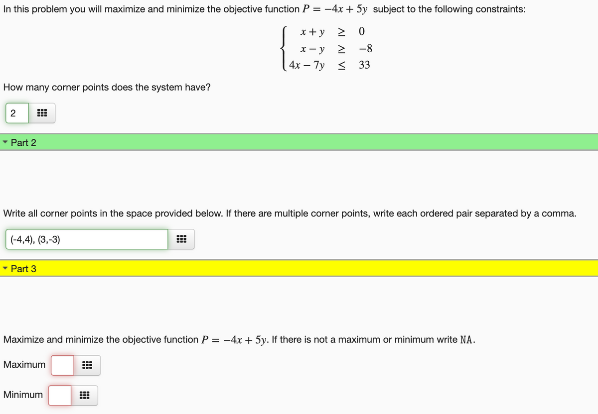 In this problem you will maximize and minimize the objective function P = -4x + 5y subject to the following constraints:
x+ y
2 0
х — у
-8
4x – 7y < 33
How many corner points does the system have?
Part 2
Write all corner points in the space provided below. If there are multiple corner points, write each ordered pair separated by a comma.
(-4,4), (3,-3)
• Part 3
Maximize and minimize the objective function P = -4x + 5y. If there is not a maximum or minimum write NA.
Maximum
Minimum
2.
