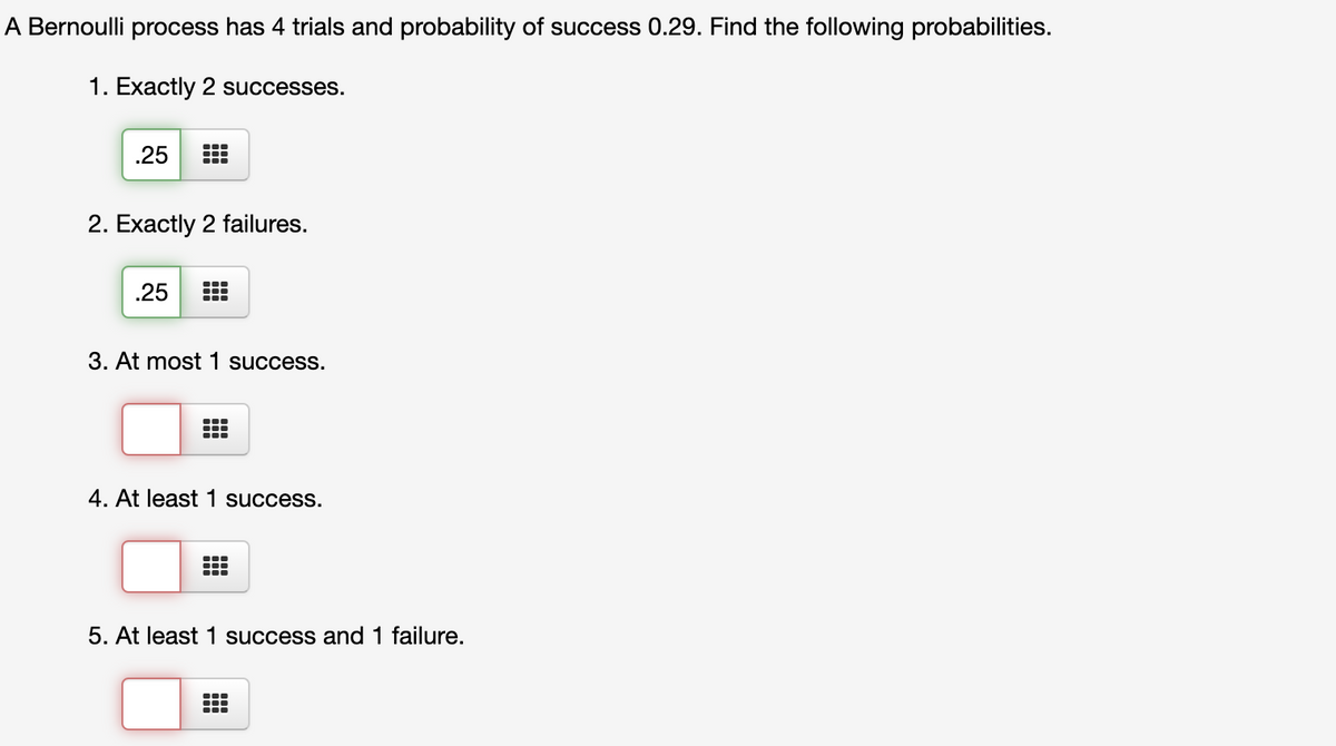 A Bernoulli process has 4 trials and probability of success 0.29. Find the following probabilities.
1. Exactly 2 successes.
.25
2. Exactly 2 failures.
.25
3. At most 1 success.
4. At least 1 success.
5. At least 1 success and 1 failure.
...
