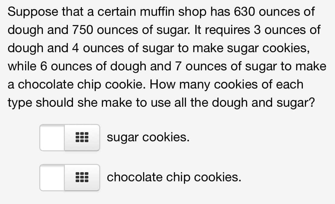 Suppose that a certain muffin shop has 630 ounces of
dough and 750 ounces of sugar. It requires 3 ounces of
dough and 4 ounces of sugar to make sugar cookies,
while 6 ounces of dough and 7 ounces of sugar to make
a chocolate chip cookie. How many cookies of each
type should she make to use all the dough and sugar?
sugar cookies.
chocolate chip cookies.
