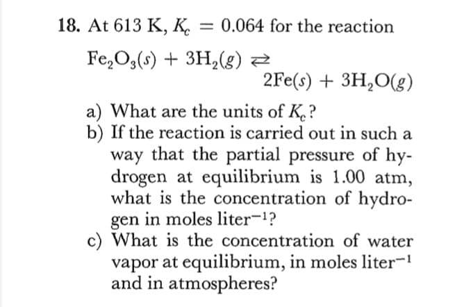 18. At 613 K, K.
0.064 for the reaction
Fe,O,(s) + 3H,(g) Z
2Fe(s) + 3H,O(g)
a) What are the units of K.?
b) If the reaction is carried out in such a
way that the partial pressure of hy-
drogen at equilibrium is 1.00 atm,
what is the concentration of hydro-
gen in moles liter-1?
c) What is the concentration of water
vapor at equilibrium, in moles liter-1
and in atmospheres?
