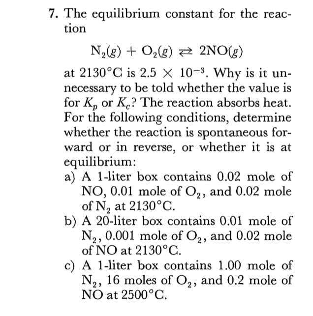7. The equilibrium constant for the reac-
tion
N,(g) + Oz(g) 2 2NO(g)
at 2130°C is 2.5 X 10-3. Why is it un-
necessary to be told whether the value is
for K, or K.? The reaction absorbs heat.
For the following conditions, determine
whether the reaction is spontaneous for-
ward or in reverse, or whether it is at
equilibrium:
a) A 1-liter box contains 0.02 mole of
NO, 0.01 mole of O,, and 0.02 mole
of N, at 2130°C.
b) A 20-liter box contains 0.01 mole of
N,, 0.001 mole of O,, and 0.02 mole
of NO at 2130°C.
c) A 1-liter box contains 1.00 mole of
N2, 16 moles of O,, and 0.2 mole of
NO at 2500°C.

