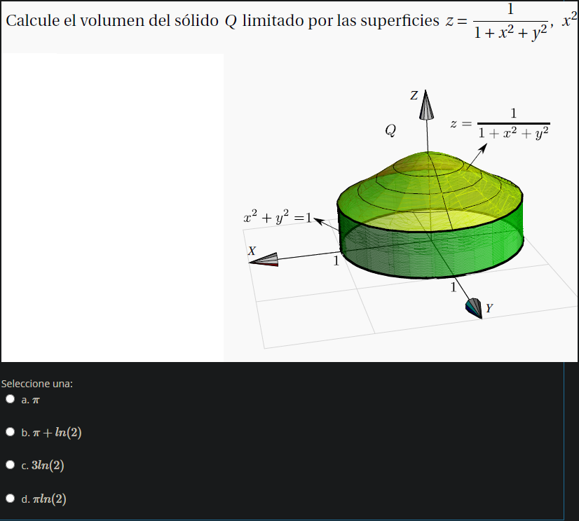 Calcule el volumen del sólido Q limitado por las superficies z=
1
1+x² + y²'
1
Q
1+ x2 + y²
x2 + y? =1
1
1
Y
Seleccione una:
a. T
• b. T+ In(2)
c. 3ln(2)
• d. Tln(2)
