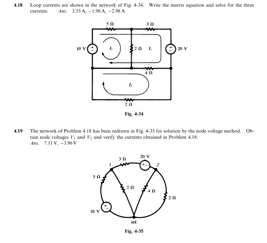 4.18
Loop currents are shown in the network of Fig. 4-34. Write the matrix equation and solve for the three
currents.
Ans. 3.55 A, –1.98 A, –2.98 A
10 v(t
2 n 1,
| 20 V
4 N
2Ω
Fig. 4-34
4.19
The network of Problem 4.18 has been redrawn in Fig. 4-35 for solution by the node voltage method. Ob-
tain node voltages Vị and V2 and verify the currents obtained in Problem 4.18.
Ans. 7.11 V, –3.96 V
20 V
4 N
10 v
ref.
Fig. 4-35
