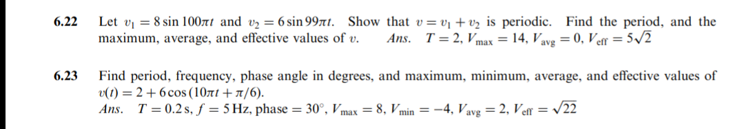 Let v = 8 sin 100rt and vz = 6 sin 99t. Show that v=vj + vz is periodic. Find the period, and the
maximum, average, and effective values of v.
6.22
Ans. T = 2, Vmax = 14, Vave = 0, Ver = 5/2
6.23
Find period, frequency, phase angle in degrees, and maximum, minimum, average, and effective values of
v(t) = 2 + 6 cos (10rt + A/6).
Ans. T = 0.2 s, f = 5 Hz, phase = 30°, Vmax = 8, Vmin = –4, Vavg = 2, Ve = /22
