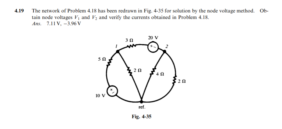 4.19
The network of Problem 4.18 has been redrawn in Fig. 4-35 for solution by the node voltage method. Ob-
tain node voltages Vị and V2 and verify the currents obtained in Problem 4.18.
Ans. 7.11 V, -3.96 V
20 V
4 N
10 V
ref.
Fig. 4-35
2.
