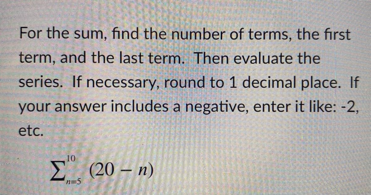 For the sum, find the number of terms, the first
term, and the last term. Then evaluate the
series. If necessary, round to 1 decimal place. If
your answer includes a negative, enter it like: -2,
etc.
10
E (20 – n)
n=5
