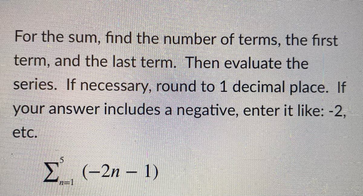 For the sum, find the number of terms, the first
term, and the last term. Then evaluate the
series. If necessary, round to 1 decimal place. If
your answer includes a negative, enter it like: -2,
etc.
Σ
E (-2n – 1)
n=1
