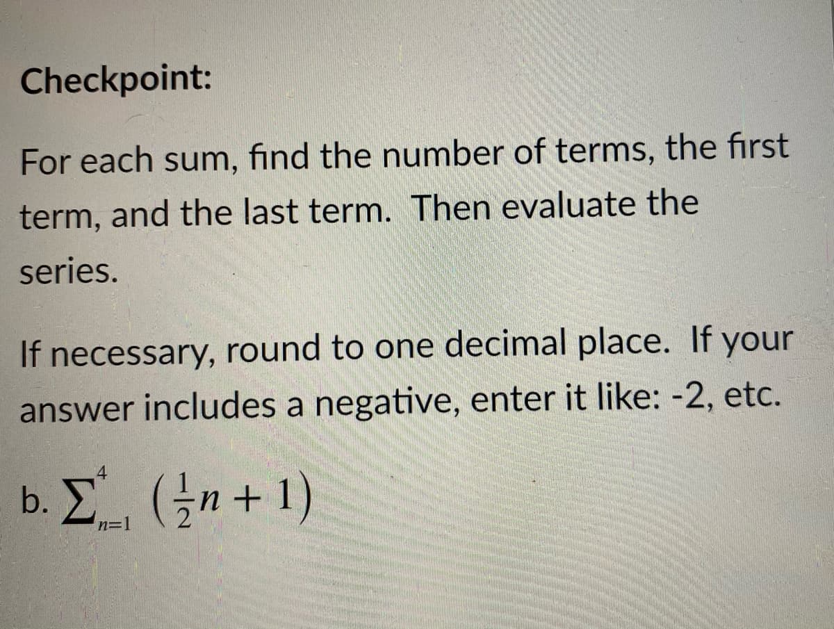 Checkpoint:
For each sum, find the number of terms, the first
term, and the last term. Then evaluate the
series.
If necessary, round to one decimal place. If your
answer includes a negative, enter it like: -2, etc.
4
b. E (n+1)
n=1
