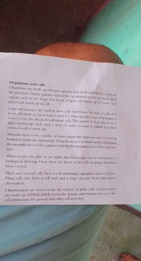 Organisms und cells
Organsms are mude up of orgon systens that work together to carry mat
lite proceises Organ systems, 1nch as the cinculation tem, are made up of
ja dn apeu a0 sanso
Light nictocopes are used to view celh and tiwues. To louk at cell of
tisue, the tissue n cut or torn so that it n thin enough t uie. This makes it
easier to see the detaal of individual cells The sample n then placed on a
glass microscope dude und a drop of water or stunn added. Ir s then
pin um jo dn apeu an supbio pum sfiun a n ans uotiso
dits 1avos v ptm pua
Mugniticntiom n the mmbcr of times larger the object is when it in being
looked at under the micruscope, Magnufication s worked out by multaphying
the magniticntion of the cyepiece lem by the magnufication of the olya tive
What people are able to see under the microicope can he turmed into a
biological drawing. These shonv the detuil of the cells or tissues that have
been viewed.
Plant und unimal cells have a cell membrane, cytoplam and a ndcleus.
Plant cells aho have a cel wall und a loarye vucuole. Sme have green
chlonplusts.
Chromosomesy ure fontmil inside the nucleus of plant cells. Chrumosomes
sare made up of DNA. DNA carries the genetic information thut yne the
