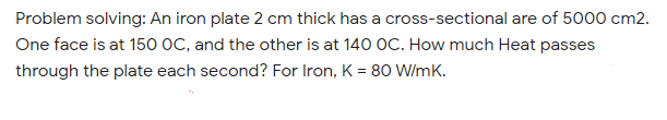 Problem solving: An iron plate 2 cm thick has a cross-sectional are of 5000 cm2.
One face is at 150 OC, and the other is at 140 OC. How much Heat passes
through the plate each second? For Iron, K = 80 W/mK.
