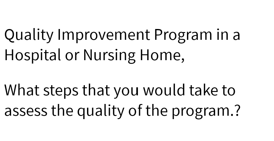 Quality Improvement Program in a
Hospital or Nursing Home,
What steps that you would take to
assess the quality of the program.?