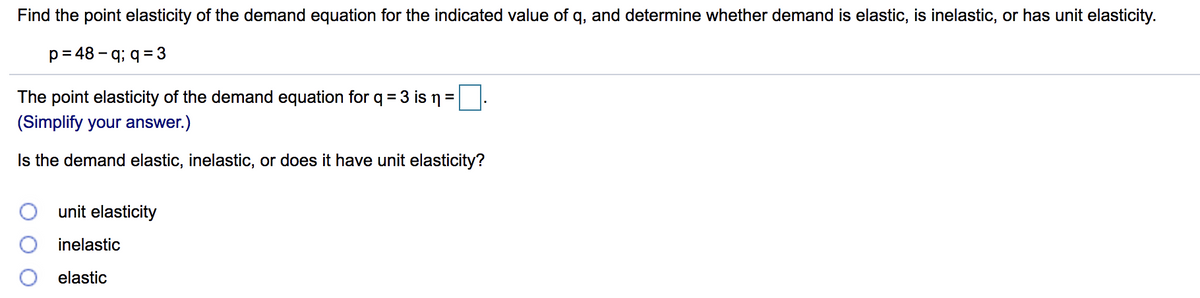 Find the point elasticity of the demand equation for the indicated value of q, and determine whether demand is elastic, is inelastic, or has unit elasticity.
p=48-q;q=3
The point elasticity of the demand equation for q = 3 is n =
(Simplify your answer.)
Is the demand elastic, inelastic, or does it have unit elasticity?
00
unit elasticity
inelastic
elastic