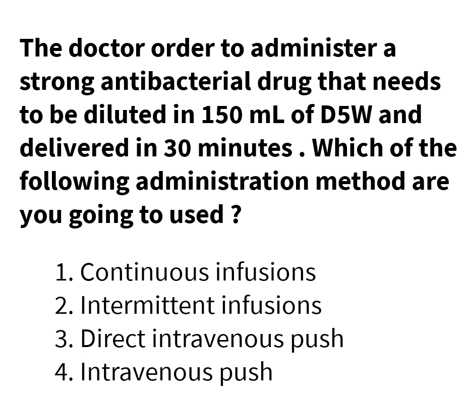 The doctor order to administer a
strong antibacterial drug that needs
to be diluted in 150 mL of D5W and
delivered in 30 minutes. Which of the
following administration method are
you going to used ?
1. Continuous infusions
2. Intermittent infusions
3. Direct intravenous push
4. Intravenous push