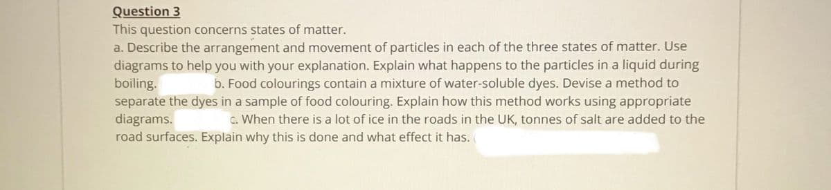 Question 3
This question concerns states of matter.
a. Describe the arrangement and movement of particles in each of the three states of matter. Use
diagrams to help you with your explanation. Explain what happens to the particles in a liquid during
boiling.
separate the dyes in a sample of food colouring. Explain how this method works using appropriate
diagrams.
road surfaces. Explain why this is done and what effect it has.
b. Food colourings contain a mixture of water-soluble dyes. Devise a method to
c. When there is a lot of ice in the roads in the UK, tonnes of salt are added to the
