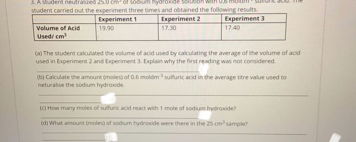 3. A student neutralized 25.0 cm³ of sodium hydroxide solution with 0,6
student carried out the experiment three times and obtained the following results.
Experiment 3
Experiment 1
Experiment 2
Volume of Acid
19.90
17.30
17.40
Used/ cm3
(a) The student calculated the volume of acid used by calculating the average of the volume of acid
used in Experiment 2 and Experiment 3. Explain why the first reading was not considered.
(b) Calculate the amount (moles) of 0.6 moldm³ sulfuric acid in the average titre value used to
neturalise the sodium hydroxide.
(c) How many moles of sulfuric acid react with 1 mole of sodium hydroxide?
(d) What amount (moles) of sodium hydroxide were there in the 25 cm³ sample?
