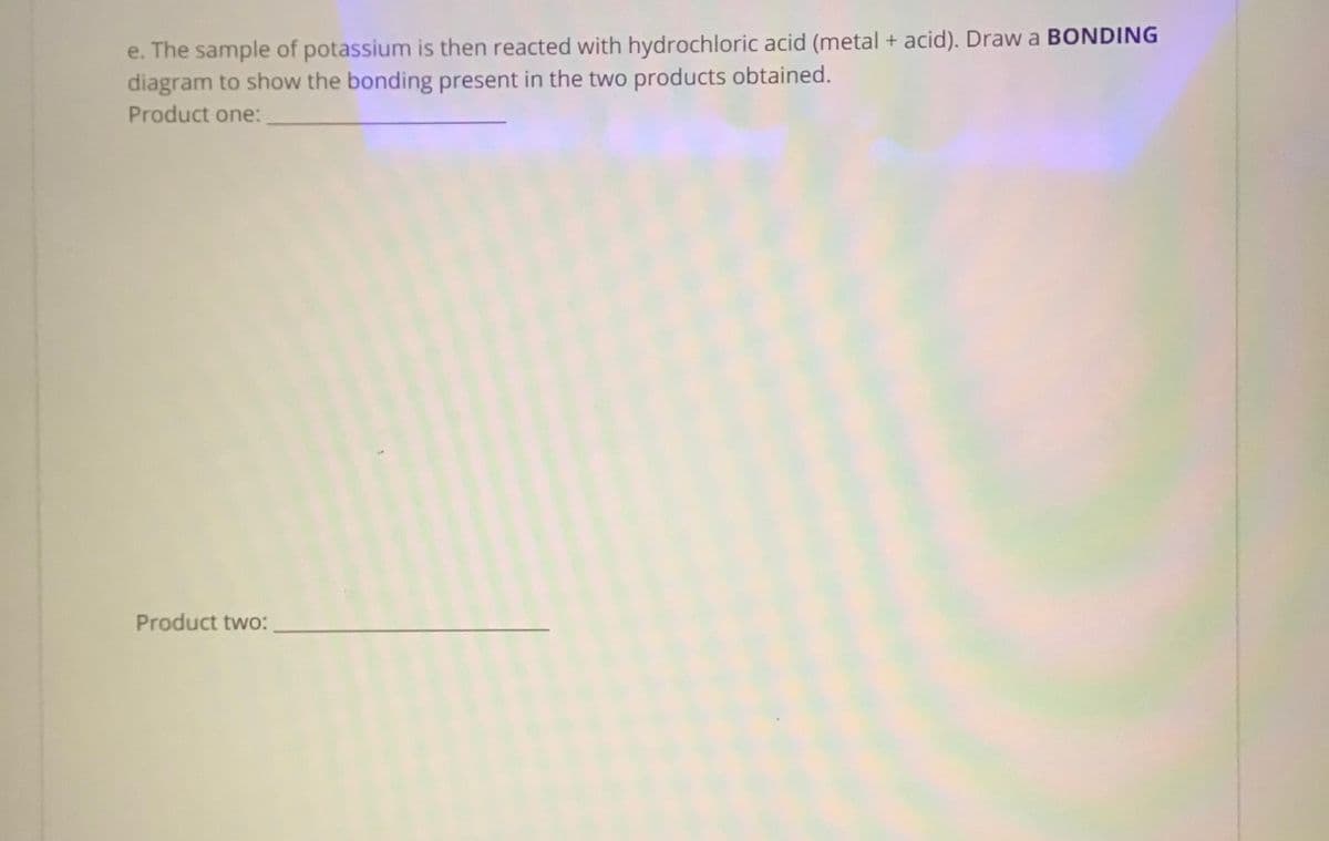 e. The sample of potassium is then reacted with hydrochloric acid (metal + acid). Draw a BONDING
diagram to show the bonding present in the two products obtained.
Product one:
Product two:
