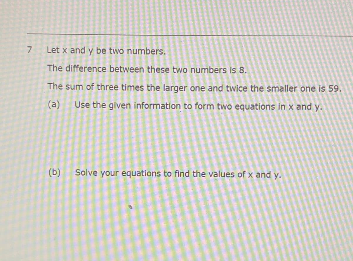 7 Let x and y be two numbers.
The difference between these two numbers is 8.
The sum of three times the larger one and twice the smaller one is 59.
(a)
Use the given information to form two equations in x and y.
(b)
Solve your equations to find the values of x and y.
