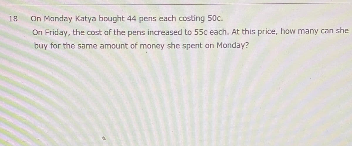 18
On Monday Katya bought 44 pens each costing 50c.
On Friday, the cost of the pens increased to 55c each. At this price, how many can she
buy for the same amount of money she spent on Monday?

