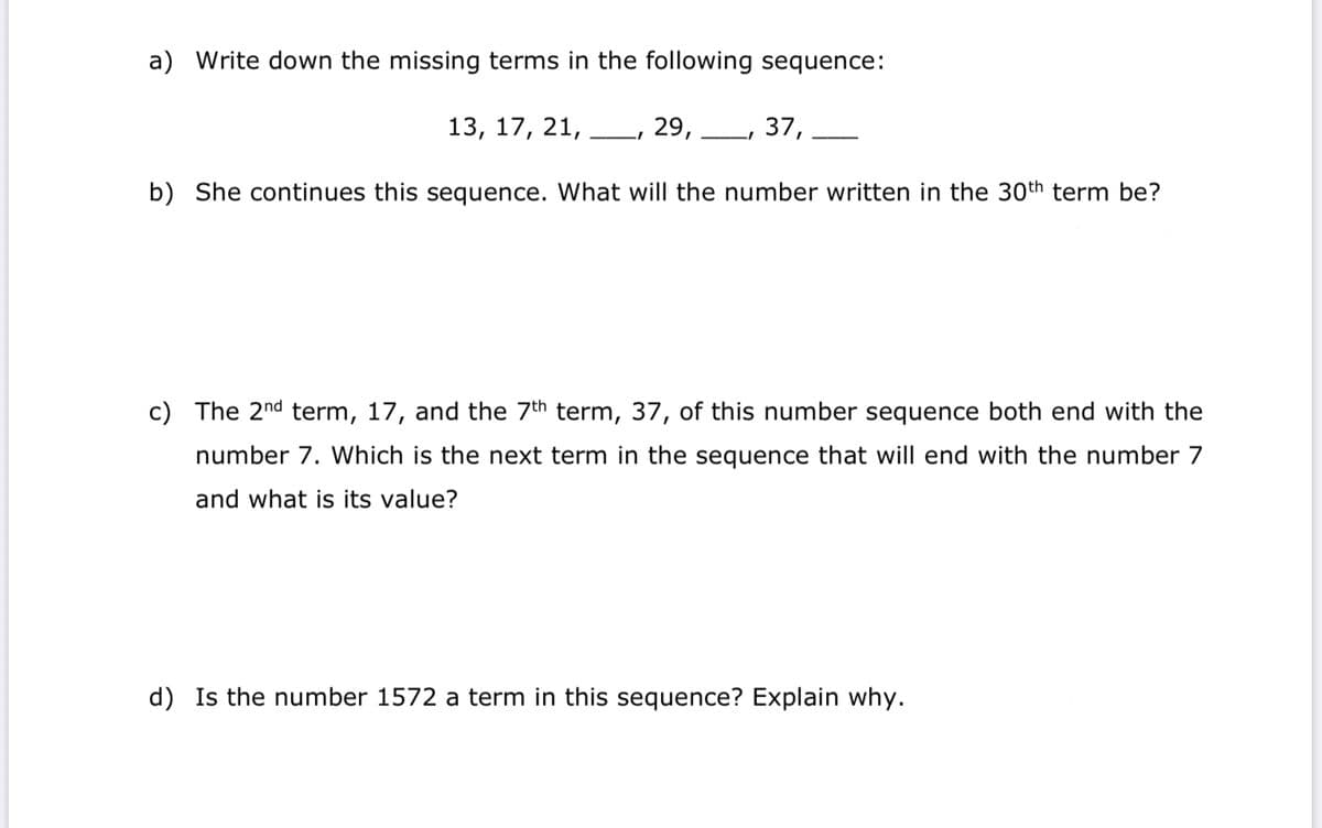 a) Write down the missing terms in the following sequence:
29,
371
13, 17, 21,
b) She continues this sequence. What will the number written in the 30th term be?
c) The 2nd term, 17, and the 7th term, 37, of this number sequence both end with the
number 7. Which is the next term in the sequence that will end with the number 7
and what is its value?
d) Is the number 1572 a term in this sequence? Explain why.
