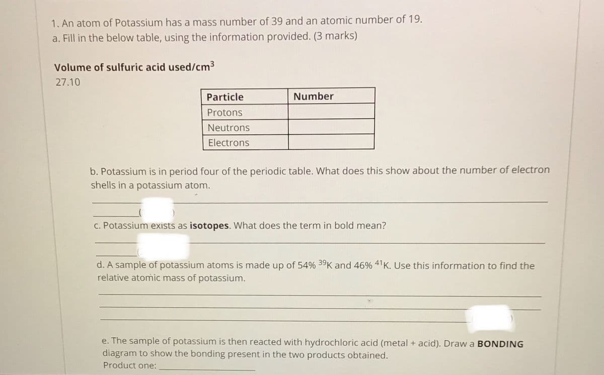 1. An atom of Potassium has a mass number of 39 and an atomic number of 19.
a. Fill in the below table, using the information provided. (3 marks)
Volume of sulfuric acid used/cm3
27.10
Particle
Number
Protons
Neutrons
Electrons
b. Potassium is in period four of the periodic table. What does this show about the number of electron
shells in a potassium atom.
c. Potassium exists as isotopes. What does the term in bold mean?
d. A sample of potassium atoms is made up of 54% 39K and 46% 41K. Use this information to find the
relative atomic mass of potassium.
e. The sample of potassium is then reacted with hydr
diagram to show the bonding present in the two products obtained.
loric acid (metal + acid). Dra
a BONDING
Product one:
