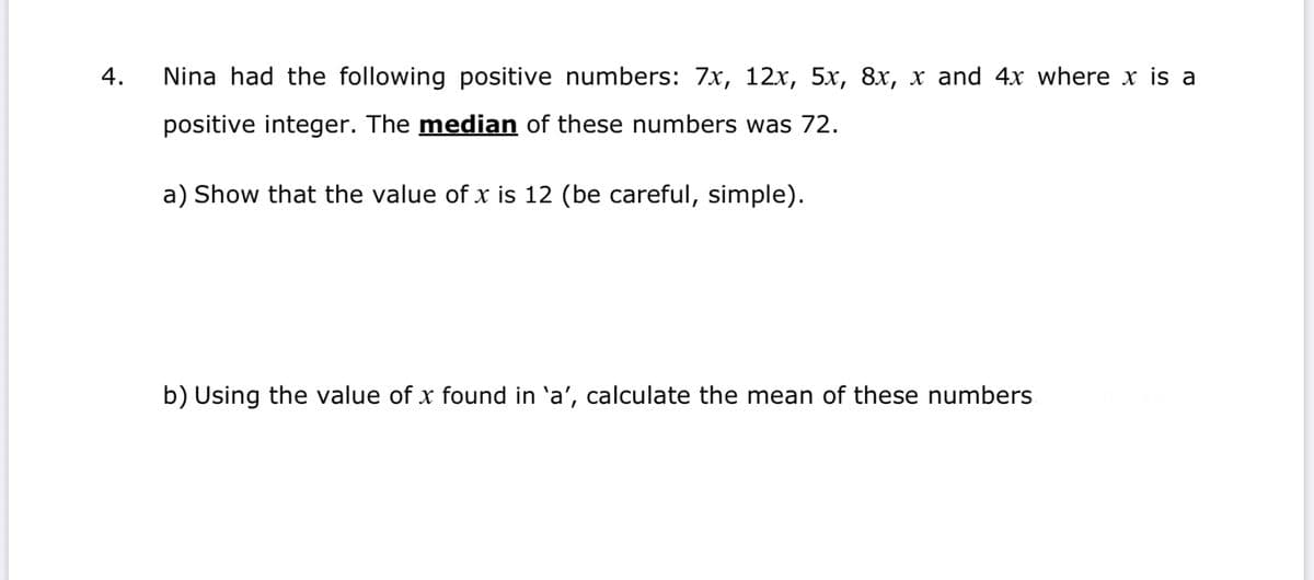 4.
Nina had the following positive numbers: 7x, 12x, 5x, 8x, x and 4x where x is a
positive integer. The median of these numbers was 72.
a) Show that the value of x is 12 (be careful, simple).
b) Using the value of
found in 'a', calculate the mean of these nu
bers

