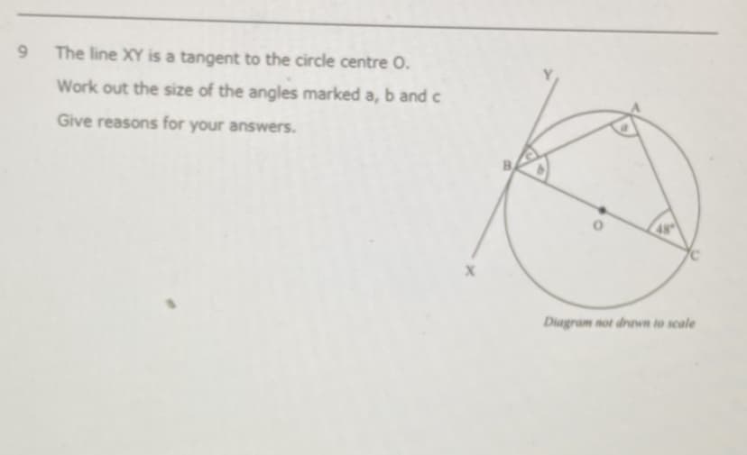 9.
The line XY is a tangent to the circle centre O.
Work out the size of the angles marked a, b and c
Give reasons for your answers.
Diagram not drawn to scale

