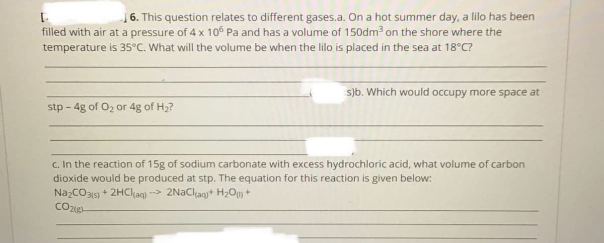 16. This question relates to different gases.a. On a hot summer day, a lilo has been
filled with air at a pressure of 4 x 106 Pa and has a volume of 150dm3 on the shore where the
temperature is 35°C. What will the volume be when the lilo is placed in the sea at 18°C?
s)b. Which would occupy more space at
stp - 4g of O2 or 4g of H2?
C. In the reaction of 15g of sodium carbonate with excess hydrochloric acid, what volume of carbon
dioxide would be produced at stp. The equation for this reaction is given below:
NazCO3(6) + 2HCI(aq) --> 2NaCl(aq)+ H2O) +
