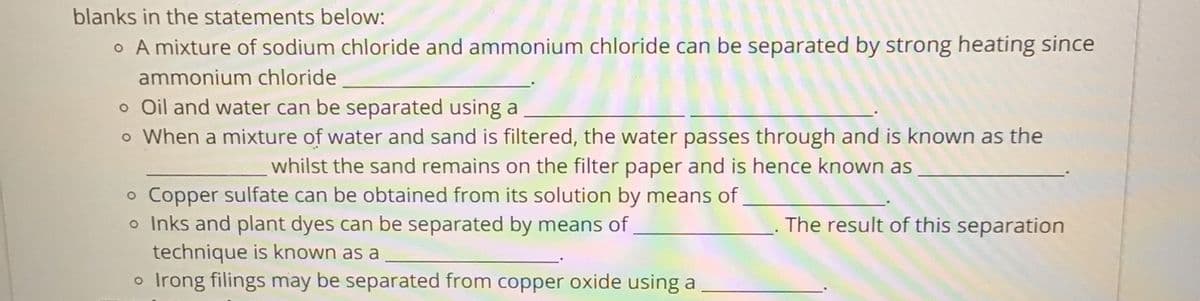 blanks in the statements below:
o A mixture of sodium chloride and ammonium chloride can be separated by strong heating since
ammonium chloride
o Oil and water can be separated using a
o When a mixture of water and sand is filtered, the water passes through and is known as the
whilst the sand remains on the filter paper and is hence known as
o Copper sulfate can be obtained from its solution by means of
o Inks and plant dyes can be separated by means of
technique is known as a
o Irong filings may be separated from copper oxide using a
The result of this separation
