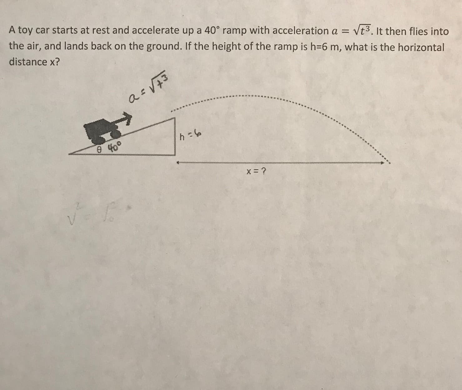 A toy car starts at rest and accelerate up a 40° ramp with acceleration a = vt3. It then flies into
the air, and lands back on the ground. If the height of the ramp is h=6 m, what is the horizontal
distance x?
a= V73
400
x= ?
