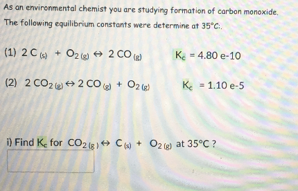 As an environmental chemist you are studying formation of carbon monoxide,
The following equilibrium constants were determine at 35°C:.
(1) 2 C (s) + O2 (2) + 2 CO (2)
Ke = 4.80 e-10
(2) 2 CO2 (e + 2 CO (g) + O2 (e)
K = 1.10 e-5
i) Find Ke for CO2 1g) → C (s) + O2 (6) at 35°C ?
