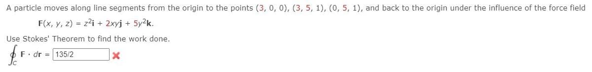 A particle moves along line segments from the origin to the points (3, 0, 0), (3, 5, 1), (0, 5, 1), and back to the origin under the influence of the force field
F(x, y, z) = z2i + 2xyj +
5y2k.
Use Stokes' Theorem to find the work done.
F. dr = 135/2
