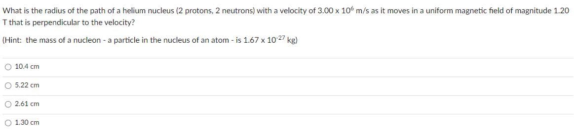 What is the radius of the path of a helium nucleus (2 protons, 2 neutrons) with a velocity of 3.00 x 106 m/s as it moves in a uniform magnetic field of magnitude 1.20
T that is perpendicular to the velocity?
(Hint: the mass of a nucleon - a particle in the nucleus of an atom - is 1.67 x 10 27 kg)
O 10.4 cm
O 5.22 cm
O 2.61 cm
O 1.30 cm
