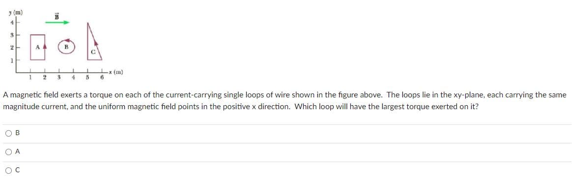 y (m)
3
2
A
в
1
3
-x (m)
6
1
2
5
A magnetic field exerts a torque on each of the current-carrying single loops of wire shown in the figure above. The loops lie in the xy-plane, each carrying the same
magnitude current, and the uniform magnetic field points in the positive x direction. Which loop will have the largest torque exerted on it?
O B
O A
