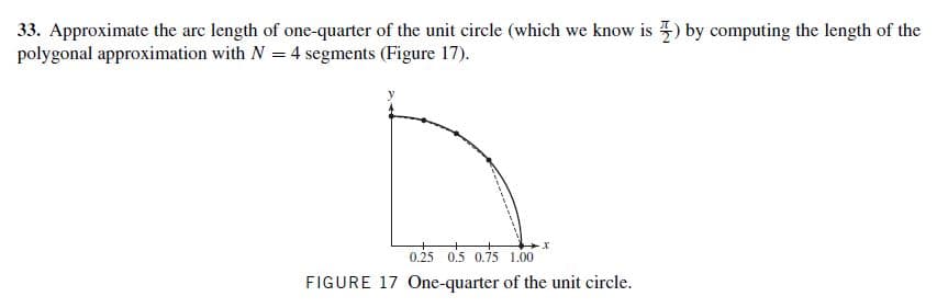 33. Approximate the arc length of one-quarter of the unit circle (which we know is ) by computing the length of the
polygonal approximation with N = 4 segments (Figure 17).
0.25 0.5 0.75 1.00
FIGURE 17 One-quarter of the unit circle.
