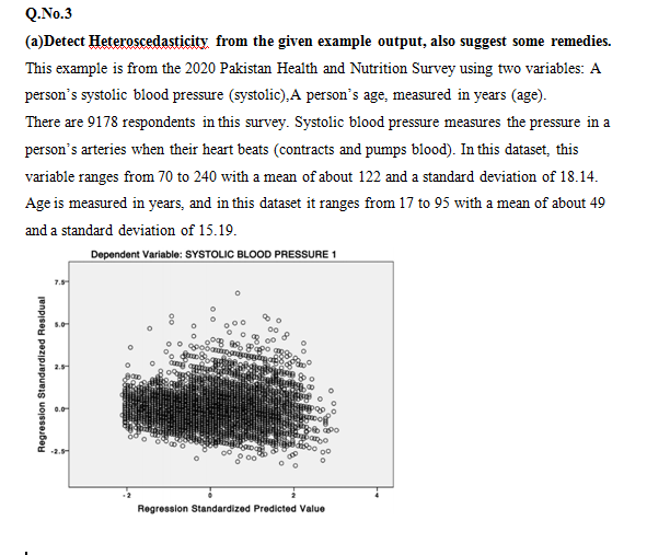 Q.No.3
(a)Detect Heteroscedasticity from the given example output, also suggest some remedies.
This example is from the 2020 Pakistan Health and Nutrition Survey using two variables: A
person's systolic blood pressure (systolic),A person's age, measured in years (age).
There are 9178 respondents in this survey. Systolic blood pressure measures the pressure in a
person's arteries when their heart beats (contracts and pumps blood). In this dataset, this
variable ranges from 70 to 240 with a mean of about 122 and a standard deviation of 18.14.
Age is measured in years, and in this dataset it ranges from 17 to 95 with a mean of about 49
and a standard deviation of 15.19.
Dependent Variable: SYSTOLIC BLOOD PRESSURE 1
2.5
Wion o
0.0
2.5
Regression Standardized Predicted Value
Regression Standardized Residual
