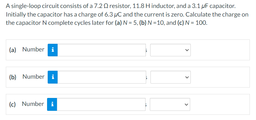 A single-loop circuit consists of a 7.20 resistor, 11.8 H inductor, and a 3.1 µF capacitor.
Initially the capacitor has a charge of 6.3 µC and the current is zero. Calculate the charge on
the capacitor N complete cycles later for (a) N = 5, (b) N=10, and (c) N = 100.
(a) Number i
(b) Number i
(c) Number i