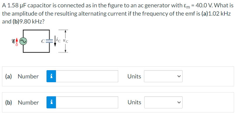 A 1.58 μF capacitor is connected as in the figure to an ac generator with Em = 40.0 V. What is
the amplitude of the resulting alternating current if the frequency of the emf is (a)1.02 kHz
and (b)9.80 kHz?
(a) Number i
(b) Number
i
ic vc
Units
Units