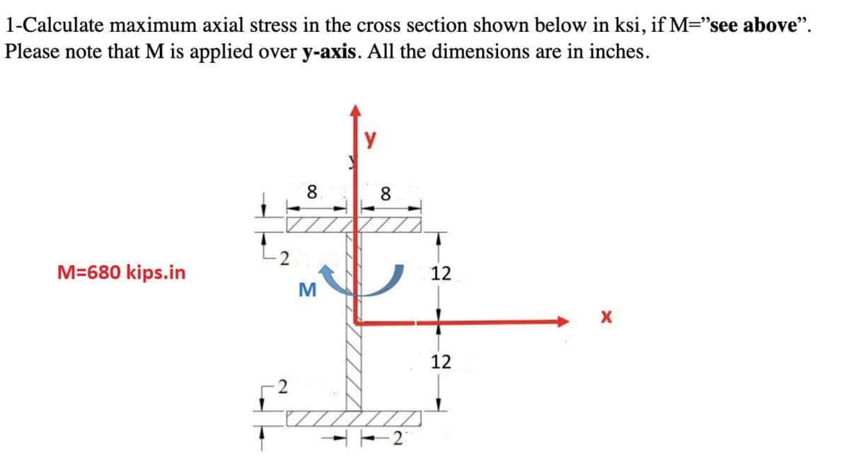 1-Calculate maximum axial stress in the cross section shown below in ksi, if M="see above".
Please note that M is applied over y-axis. All the dimensions are in inches.
M=680 kips.in
8
M
y
8
12
12
X