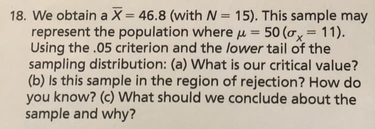 18. We obtain a X= 46.8 (with N = 15). This sample may
represent the population where ju 50 (ox= 1 1 ) .
Using the .05 criterion and the lower tail of the
sampling distribution: (a) What is our critical value?
(b) Is this sample in the region of rejection? How do
you know? (c) What should we conclude about the
sample and why?
