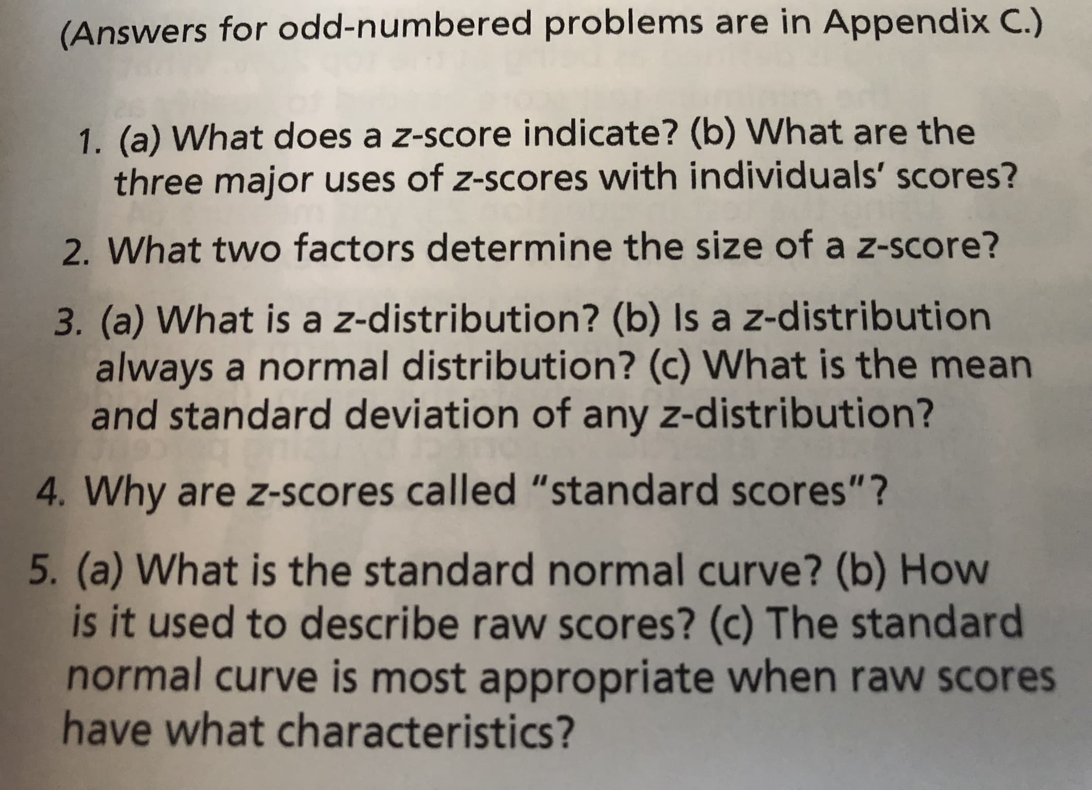 (Answers for odd-numbered problems are in Appendix C.)
1. (a) What does a z-score indicate? (b) What are the
three major uses of z-scores with individuals' scores?
2. What two factors determine the size of a z-score?
3. (a) What is a z-distribution? (b) Is a z-distribution
always a normal distribution? (c) What is the mean
and standard deviation of any z-distribution?
4. Why are z-scores called "standard scores"?
5. (a) What is the standard normal curve? (b) How
is it used to describe raw scores? (c) The standard
normal curve is most appropriate when raw scores
have what characteristics?
