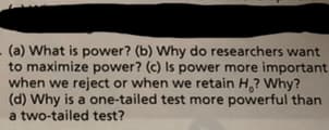 (a) What is power? (b) Why do researchers want
to maximize power? (c) Is power more important
when we reject or when we retain H? Why?
(d) Why is a one-tailed test more powerful than
a two-tailed test?
