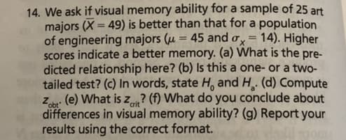 14. We ask if visual memory ability for a sample of 25 art
majors (X= 49) is better than that for a population
of engineering majors (u = 45 and ax= 14). Higher
scores indicate a better memory. (a) What is the pre-
dicted relationship here? (b) Is this a one- or a two-
tailed test? (c) In words, state Ho and H. (d) Compute
Zab: (e) What is z? (f) What do you conclude about
differences in visual memory ability? (g) Report your
results using the correct format.
crit
