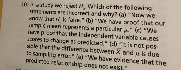10.In a study we reject Ho Which of the following
statements are incorrect and why? (a) "Now we
know that H, is false." (b) "We have proof that our
sample mean represents a particular p." (c) "We
have proof that the independent variable causes
scores to change as predicted." (d) "It is not pos-
sible that the difference between X and u is due
to sampling error." (e) "We have evidence that the
predicted relationship does
