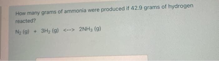 How many grams of ammonia were produced if 42.9 grams of hydrogen
reacted?
N2 (g) + 3H2 (g) <--> 2NH3 (g)
