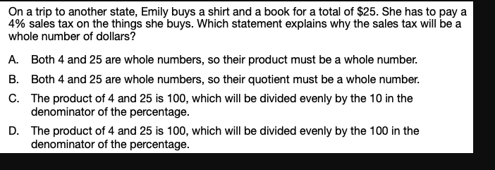 On a trip to another state, Emily buys a shirt and a book for a total of $25. She has to pay a
4% sales tax on the things she buys. Which statement explains why the sales tax will be a
whole number of dollars?
A. Both 4 and 25 are whole numbers, so their product must be a whole number.
B. Both 4 and 25 are whole numbers, so their quotient must be a whole number.
C. The product of 4 and 25 is 100, which will be divided evenly by the 10 in the
denominator of the percentage.
D. The product of 4 and 25 is 100, which will be divided evenly by the 100 in the
denominator of the percentage.

