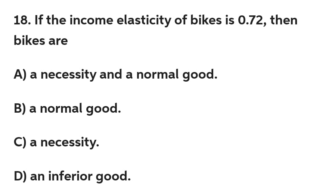 18. If the income elasticity of bikes is 0.72, then
bikes are
A) a necessity and a normal good.
B) a normal good.
C) a necessity.
D) an inferior good.