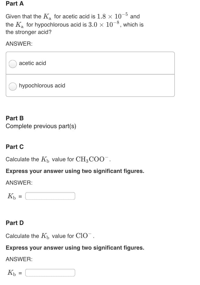 Part A
Given that the K, for acetic acid is 1.8 x 10-5 and
the Ka for hypochlorous acid is 3.0 × 10¬8, which is
the stronger acid?
ANSWER:
acetic acid
hypochlorous acid
Part B
Complete previous part(s)
Part C
Calculate the K, value for CH3COO¯.
Express your answer using two significant figures.
ANSWER:
Къ
%3D
Part D
Calculate the K value for cio¯.
Express your answer using two significant figures.
ANSWER:
Кь
